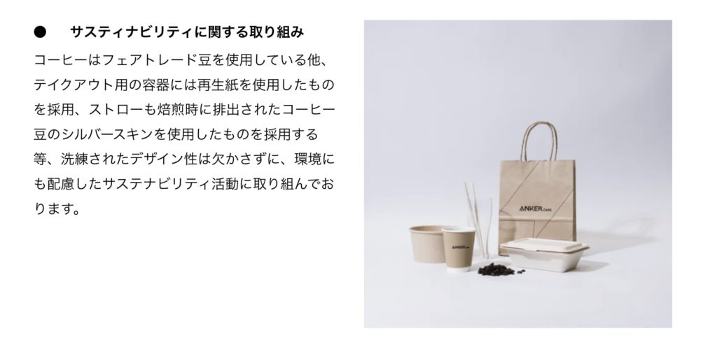 ● サスティナビリティに関する取り組み コーヒーはフェアトレード豆を使用している他、テイクアウト用の容器には生紙を使用したものを採用、ストローも焙煎時に排出されたコーヒー豆のシルバースキンを使用したものを採用する等、洗練されたデザイン性は欠かさずに、環境にも配慮したサステナビリティ活動に取り組んでおります。