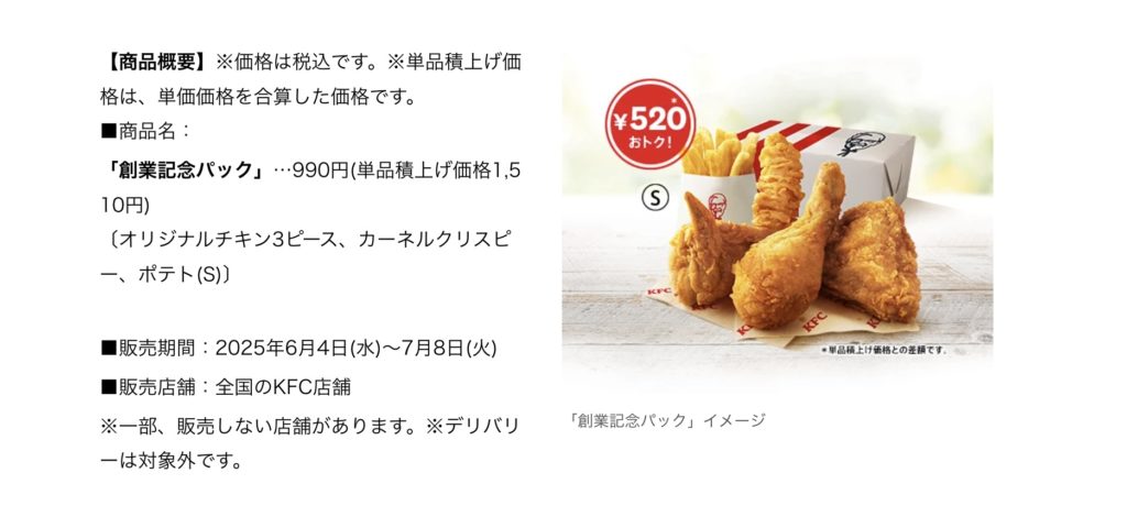 【商品概要】※価格は税込です。※単品積上げ価格は、単価価格を合算した価格です。 ■商品名: 「創業記念パック」・990円(単品積上げ価格1,5 10円) (オリジナルチキン3ピース、カーネルクリスピー、ポテト(S)) ■販売期間:2025年6月4日(水)〜7月8日(火) ■販売店舗:全国のKFC店舗 ※一部、販売しない店舗があります。※デリバリーは対象外です。