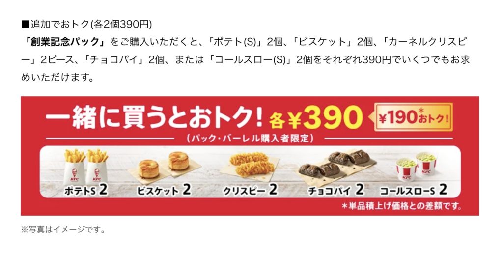 ■追加でおトク(各2個390円) 「創業記念パック」をご購入いただくと、「ポテト(S)」2個、「ビスケット」2個、「カーネルクリスピ 一」2ピース、「チョコパイ」2個、または「コールスロー(S)」2個をそれぞれ390円でいくつでもお求めいただけます。